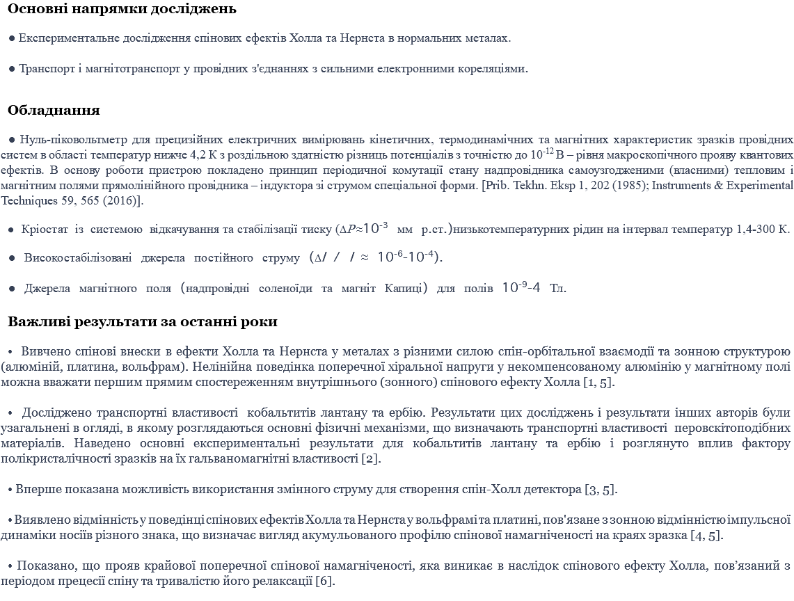 Основні напрямки досліджень ● Експериментальне дослідження спінових ефектів Холла та Нернста в нормальних металах. ● Транспорт і магнітотранспорт у провідних з'єднаннях з сильними електронними кореляціями. Обладнання ● Нуль-піковольтметр для прецизійних електричних вимірювань кінетичних, термодинамічних та магнітних характеристик зразків провідних систем в області температур нижче 4,2 К з роздільною здатністю різниць потенціалів з точністю до 10-12 В – рівня макроскопічного прояву квантових ефектів. В основу роботи пристрою покладено принцип періодичної комутації стану надпровідника самоузгодженими (власними) тепловим і магнітним полями прямолінійного провідника – індуктора зі струмом спеціальної форми. [Prib. Tekhn. Eksp 1, 202 (1985); Instruments & Experimental Techniques 59, 565 (2016)]. ● Кріостат із системою відкачування та стабілізації тиску (P ≈10-3 мм р.ст.)низькотемпературних рідин на інтервал температур 1,4-300 К. ● Високостабілізовані джерела постійного струму (I / I ≈ 10-6-10-4). ● Джерела магнітного поля (надпровідні соленоїди та магніт Капиці) для полів 10-9-4 Тл. Важливі результати за останні роки • Вивчено спінові внески в ефекти Холла та Нернста у металах з різними силою спін-орбітальної взаємодії та зонною структурою (алюміній, платина, вольфрам). Нелінійна поведінка поперечної хіральної напруги у некомпенсованому алюмінію у магнітному полі можна вважати першим прямим спостереженням внутрішнього (зонного) спінового ефекту Холла [1, 5]. • Досліджено транспортні властивості кобальтитів лантану та ербію. Результати цих досліджень і результати інших авторів були узагальнені в огляді, в якому розглядаються основні фізичні механізми, що визначають транспортні властивості перовскітоподібних матеріалів. Наведено основні експериментальні результати для кобальтитів лантану та ербію і розглянуто вплив фактору полікристалічності зразків на їх гальваномагнітні властивості [2]. • Вперше показана можливість використання змінного струму для створення спін-Холл детектора [3, 5]. • Виявлено відмінність у поведінці спінових ефектів Холла та Нернста у вольфрамі та платині, пов'язане з зонною відмінністю імпульсної динаміки носіїв різного знака, що визначає вигляд акумульованого профілю спінової намагніченості на краях зразка [4, 5]. • Показано, що прояв крайової поперечної спінової намагніченості, яка виникає в наслідок спінового ефекту Холла, пов’язаний з періодом прецесії спіну та тривалістю його релаксації [6]. 