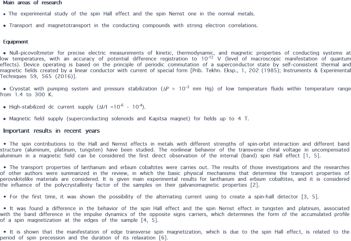 Main areas of research ● The experimental study of the spin Hall effect and the spin Nernst one in the normal metals. ● Transport and magnetotransport in the conducting compounds with strong electron correlations. Equipment ● Null–picovoltmeter for precise electric measurements of kinetic, thermodynamic, and magnetic properties of conducting systems at low temperatures, with an accuracy of potential difference registration to 10-12 V (level of macroscopic manifestation of quantum effects). Device operating is based on the principle of periodic commutation of a superconductor state by self–consistent thermal and magnetic fields created by a linear conductor with current of special form [Prib. Tekhn. Eksp., 1, 202 (1985); Instruments & Experimental Techniques 59, 565 (2016)]. ● Cryostat with pumping system and pressure stabilization (P ≈ 10–3 mm Hg) of low temperature fluids within temperature range from 1.4 to 300 K. ● High–stabilized dc current supply (I/I ≈10-6 - 10-4). ● Magnetic field supply (superconducting solenoids and Kapitsa magnet) for fields up to 4 T. Important results in recent years • The spin contributions to the Hall and Nernst effects in metals with different strengths of spin-orbit interaction and different band structure (aluminum, platinum, tungsten) have been studied. The nonlinear behavior of the transverse chiral voltage in uncompensated aluminum in a magnetic field can be considered the first direct observation of the internal (band) spin Hall effect [1, 5]. • The transport properties of lanthanum and erbium cobaltites were carries out. The results of those investigations and the researches of other authors were summarized in the review, in which the basic physical mechanisms that determine the transport properties of perovskitelike materials are considered. It is given main experimental results for lanthanum and erbium cobaltites, and it is considered the influence of the polycrystallinity factor of the samples on their galvanomagnetic properties [2]. • For the first time, it was shown the possibility of the alternating current using to create a spin-hall detector [3, 5]. • It was found a difference in the behavior of the spin Hall effect and the spin Nernst effect in tungsten and platinum, associated with the band difference in the impulse dynamics of the opposite signs carriers, which determines the form of the accumulated profile of a spin magnetization at the edges of the sample [4, 5]. • It is shown that the manifestation of edge transverse spin magnetization, which is due to the spin Hall effect, is related to the period of spin precession and the duration of its relaxation [6].